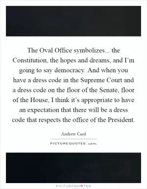 The Oval Office symbolizes... the Constitution, the hopes and dreams, and I’m going to say democracy. And when you have a dress code in the Supreme Court and a dress code on the floor of the Senate, floor of the House, I think it’s appropriate to have an expectation that there will be a dress code that respects the office of the President Picture Quote #1