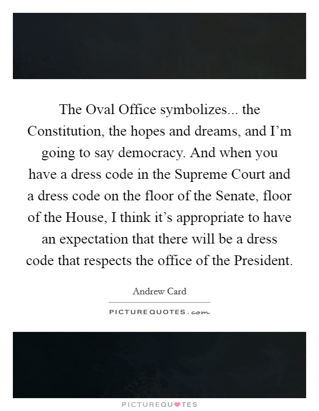 The Oval Office symbolizes... the Constitution, the hopes and dreams, and I'm going to say democracy. And when you have a dress code in the Supreme Court and a dress code on the floor of the Senate, floor of the House, I think it's appropriate to have an expectation that there will be a dress code that respects the office of the President Picture Quote #1