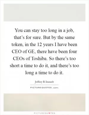 You can stay too long in a job, that’s for sure. But by the same token, in the 12 years I have been CEO of GE, there have been four CEOs of Toshiba. So there’s too short a time to do it, and there’s too long a time to do it Picture Quote #1