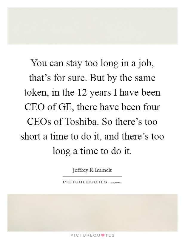 You can stay too long in a job, that's for sure. But by the same token, in the 12 years I have been CEO of GE, there have been four CEOs of Toshiba. So there's too short a time to do it, and there's too long a time to do it Picture Quote #1