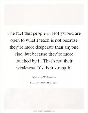 The fact that people in Hollywood are open to what I teach is not because they’re more desperate than anyone else, but because they’re more touched by it. That’s not their weakness. It’s their strength! Picture Quote #1
