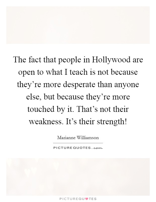 The fact that people in Hollywood are open to what I teach is not because they're more desperate than anyone else, but because they're more touched by it. That's not their weakness. It's their strength! Picture Quote #1