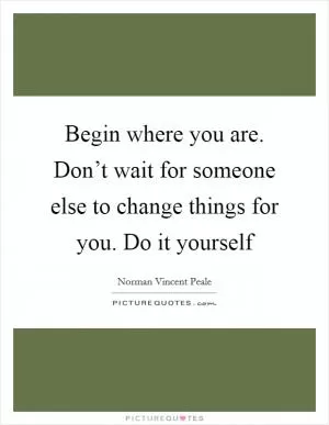 Begin where you are. Don’t wait for someone else to change things for you. Do it yourself Picture Quote #1