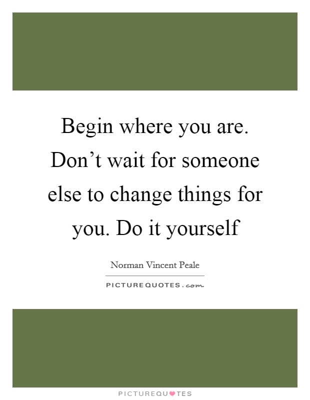 Begin where you are. Don't wait for someone else to change things for you. Do it yourself Picture Quote #1