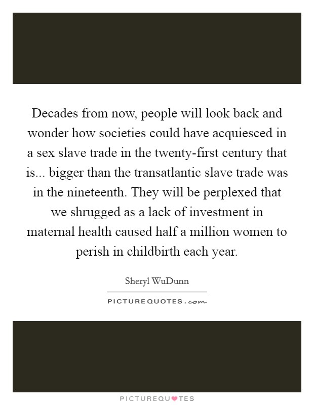 Decades from now, people will look back and wonder how societies could have acquiesced in a sex slave trade in the twenty-first century that is... bigger than the transatlantic slave trade was in the nineteenth. They will be perplexed that we shrugged as a lack of investment in maternal health caused half a million women to perish in childbirth each year Picture Quote #1