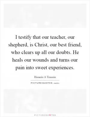 I testify that our teacher, our shepherd, is Christ, our best friend, who clears up all our doubts. He heals our wounds and turns our pain into sweet experiences Picture Quote #1