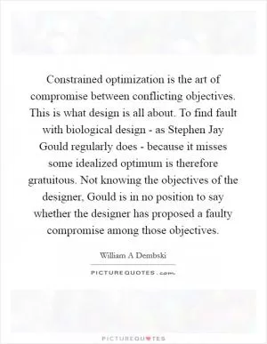 Constrained optimization is the art of compromise between conflicting objectives. This is what design is all about. To find fault with biological design - as Stephen Jay Gould regularly does - because it misses some idealized optimum is therefore gratuitous. Not knowing the objectives of the designer, Gould is in no position to say whether the designer has proposed a faulty compromise among those objectives Picture Quote #1