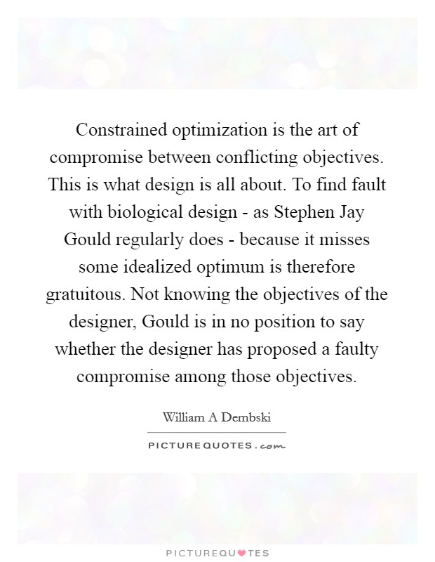 Constrained optimization is the art of compromise between conflicting objectives. This is what design is all about. To find fault with biological design - as Stephen Jay Gould regularly does - because it misses some idealized optimum is therefore gratuitous. Not knowing the objectives of the designer, Gould is in no position to say whether the designer has proposed a faulty compromise among those objectives Picture Quote #1