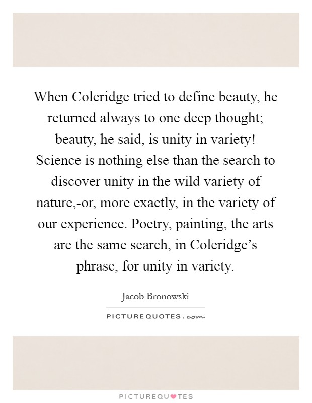 When Coleridge tried to define beauty, he returned always to one deep thought; beauty, he said, is unity in variety! Science is nothing else than the search to discover unity in the wild variety of nature,-or, more exactly, in the variety of our experience. Poetry, painting, the arts are the same search, in Coleridge's phrase, for unity in variety Picture Quote #1