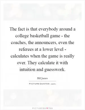 The fact is that everybody around a college basketball game - the coaches, the announcers, even the referees at a lower level - calculates when the game is really over. They calculate it with intuition and guesswork Picture Quote #1
