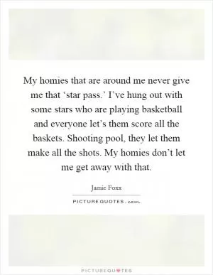 My homies that are around me never give me that ‘star pass.’ I’ve hung out with some stars who are playing basketball and everyone let’s them score all the baskets. Shooting pool, they let them make all the shots. My homies don’t let me get away with that Picture Quote #1