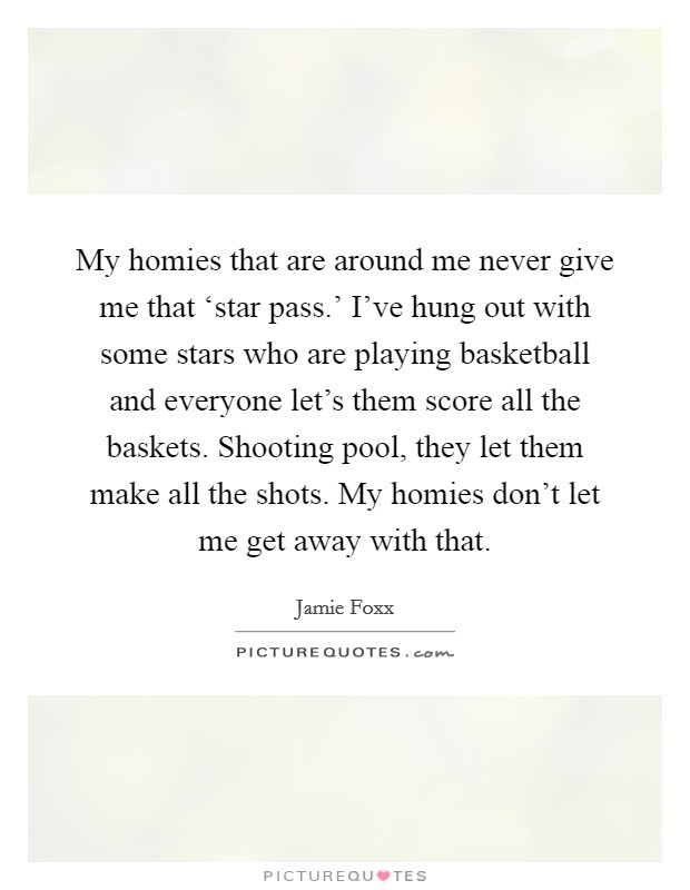 My homies that are around me never give me that ‘star pass.' I've hung out with some stars who are playing basketball and everyone let's them score all the baskets. Shooting pool, they let them make all the shots. My homies don't let me get away with that Picture Quote #1