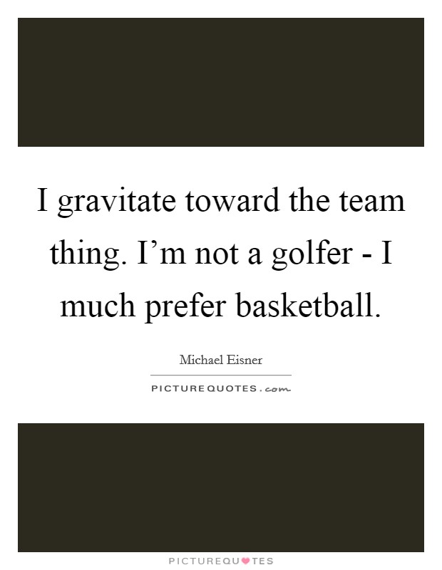 I gravitate toward the team thing. I'm not a golfer - I much prefer basketball Picture Quote #1