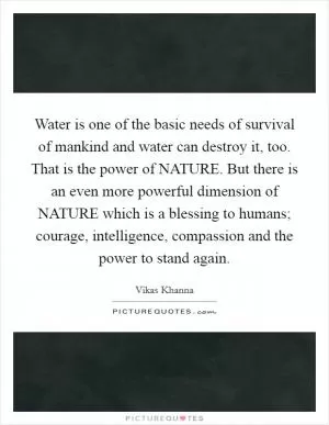 Water is one of the basic needs of survival of mankind and water can destroy it, too. That is the power of NATURE. But there is an even more powerful dimension of NATURE which is a blessing to humans; courage, intelligence, compassion and the power to stand again Picture Quote #1