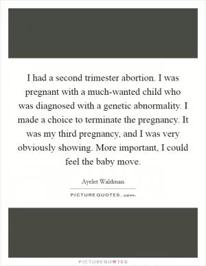 I had a second trimester abortion. I was pregnant with a much-wanted child who was diagnosed with a genetic abnormality. I made a choice to terminate the pregnancy. It was my third pregnancy, and I was very obviously showing. More important, I could feel the baby move Picture Quote #1