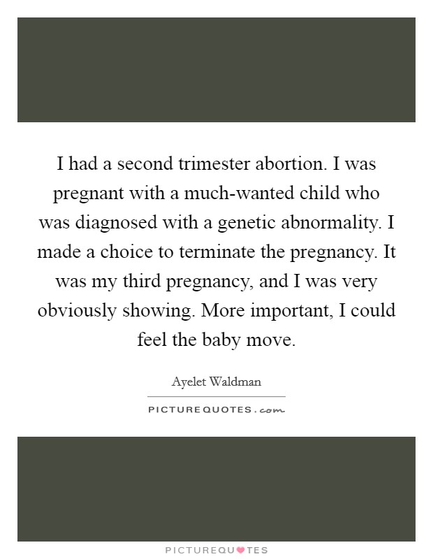 I had a second trimester abortion. I was pregnant with a much-wanted child who was diagnosed with a genetic abnormality. I made a choice to terminate the pregnancy. It was my third pregnancy, and I was very obviously showing. More important, I could feel the baby move Picture Quote #1