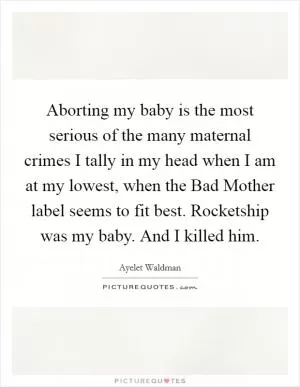 Aborting my baby is the most serious of the many maternal crimes I tally in my head when I am at my lowest, when the Bad Mother label seems to fit best. Rocketship was my baby. And I killed him Picture Quote #1