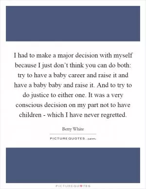 I had to make a major decision with myself because I just don’t think you can do both: try to have a baby career and raise it and have a baby baby and raise it. And to try to do justice to either one. It was a very conscious decision on my part not to have children - which I have never regretted Picture Quote #1