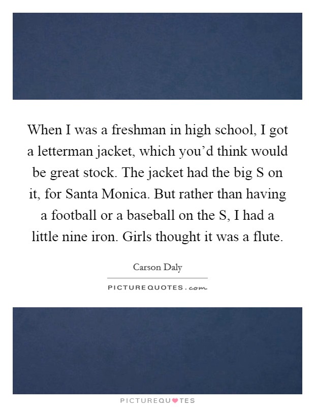 When I was a freshman in high school, I got a letterman jacket, which you'd think would be great stock. The jacket had the big S on it, for Santa Monica. But rather than having a football or a baseball on the S, I had a little nine iron. Girls thought it was a flute Picture Quote #1