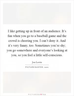 I like getting up in front of an audience. It’s fun when you go to a baseball game and the crowd is cheering you. I can’t deny it. And it’s very funny, too. Sometimes you’re shy; you go somewhere and everyone’s looking at you, so you feel a little self-conscious Picture Quote #1