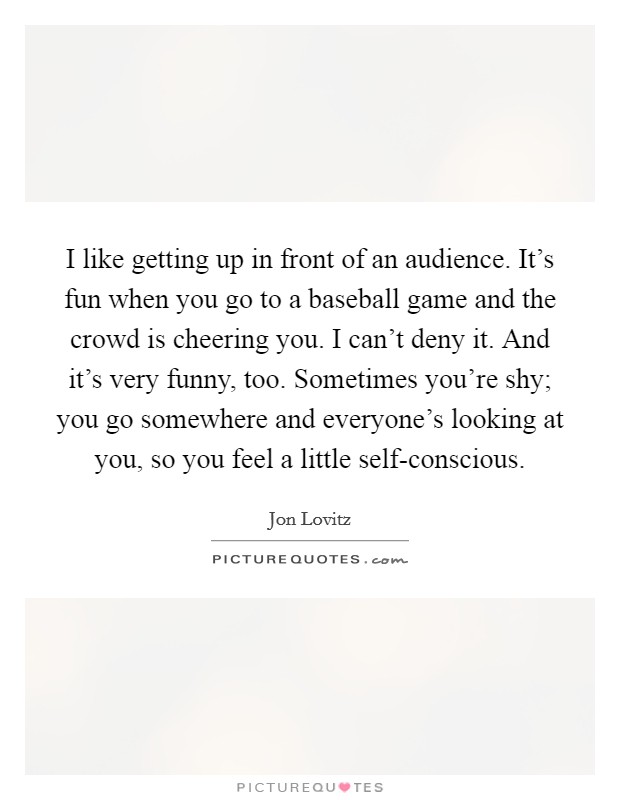 I like getting up in front of an audience. It's fun when you go to a baseball game and the crowd is cheering you. I can't deny it. And it's very funny, too. Sometimes you're shy; you go somewhere and everyone's looking at you, so you feel a little self-conscious Picture Quote #1