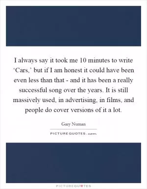 I always say it took me 10 minutes to write ‘Cars,’ but if I am honest it could have been even less than that - and it has been a really successful song over the years. It is still massively used, in advertising, in films, and people do cover versions of it a lot Picture Quote #1