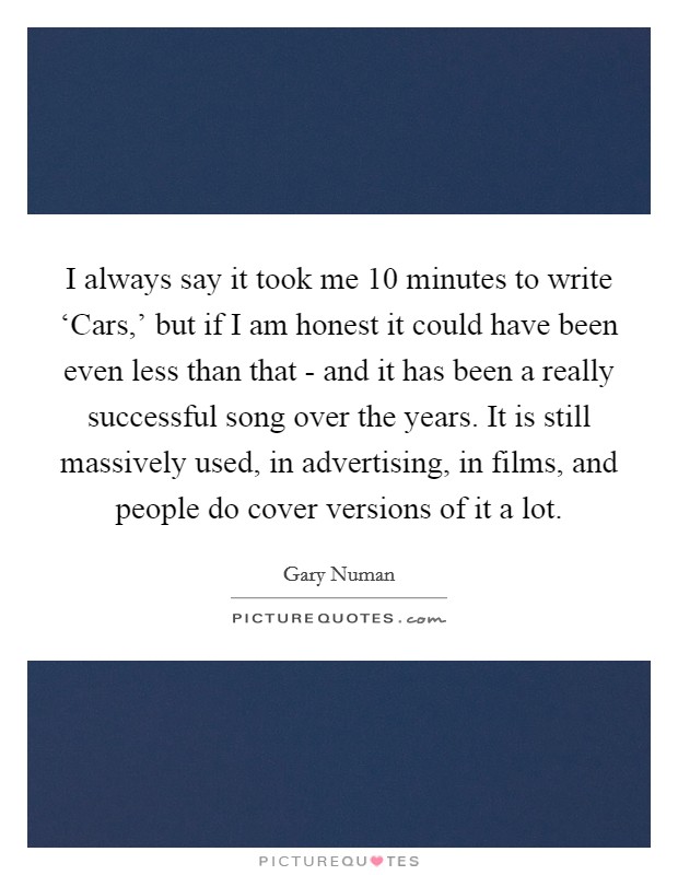 I always say it took me 10 minutes to write ‘Cars,' but if I am honest it could have been even less than that - and it has been a really successful song over the years. It is still massively used, in advertising, in films, and people do cover versions of it a lot Picture Quote #1