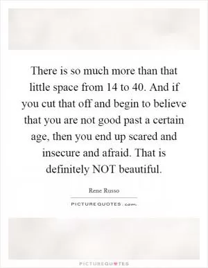 There is so much more than that little space from 14 to 40. And if you cut that off and begin to believe that you are not good past a certain age, then you end up scared and insecure and afraid. That is definitely NOT beautiful Picture Quote #1