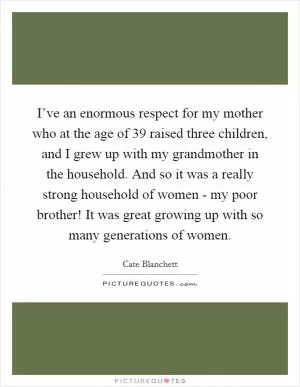 I’ve an enormous respect for my mother who at the age of 39 raised three children, and I grew up with my grandmother in the household. And so it was a really strong household of women - my poor brother! It was great growing up with so many generations of women Picture Quote #1