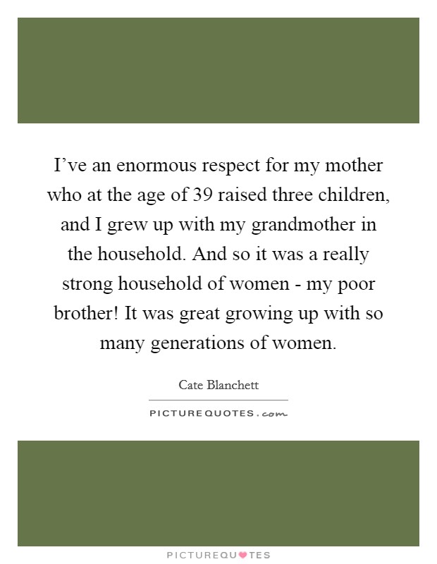 I've an enormous respect for my mother who at the age of 39 raised three children, and I grew up with my grandmother in the household. And so it was a really strong household of women - my poor brother! It was great growing up with so many generations of women Picture Quote #1