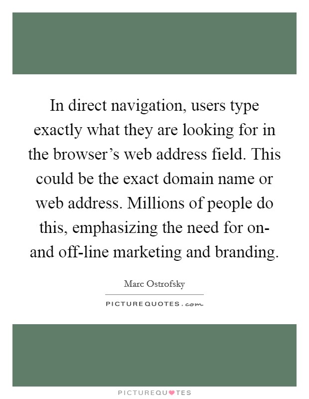 In direct navigation, users type exactly what they are looking for in the browser's web address field. This could be the exact domain name or web address. Millions of people do this, emphasizing the need for on- and off-line marketing and branding Picture Quote #1
