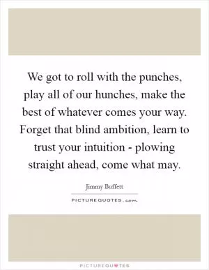 We got to roll with the punches, play all of our hunches, make the best of whatever comes your way. Forget that blind ambition, learn to trust your intuition - plowing straight ahead, come what may Picture Quote #1