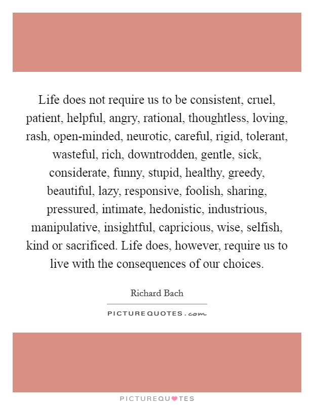 Life does not require us to be consistent, cruel, patient, helpful, angry, rational, thoughtless, loving, rash, open-minded, neurotic, careful, rigid, tolerant, wasteful, rich, downtrodden, gentle, sick, considerate, funny, stupid, healthy, greedy, beautiful, lazy, responsive, foolish, sharing, pressured, intimate, hedonistic, industrious, manipulative, insightful, capricious, wise, selfish, kind or sacrificed. Life does, however, require us to live with the consequences of our choices Picture Quote #1