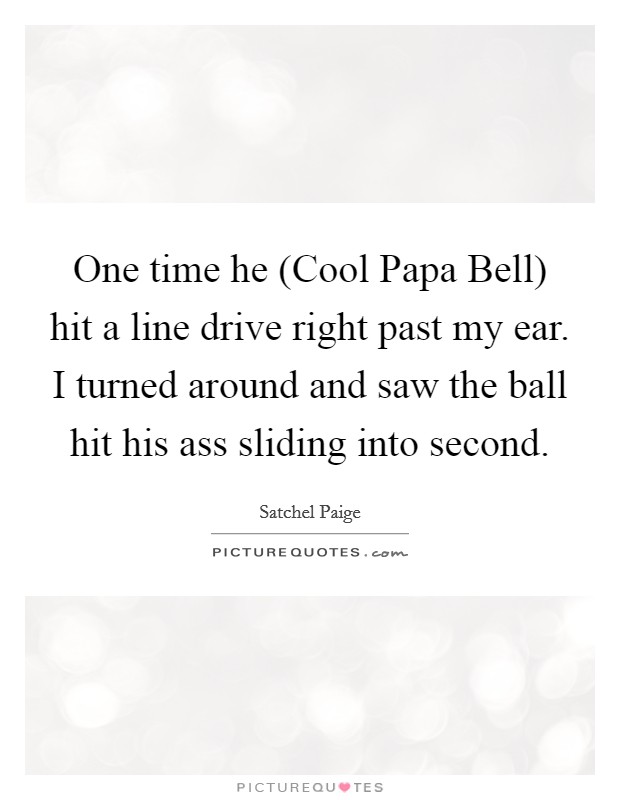 One time he (Cool Papa Bell) hit a line drive right past my ear. I turned around and saw the ball hit his ass sliding into second Picture Quote #1