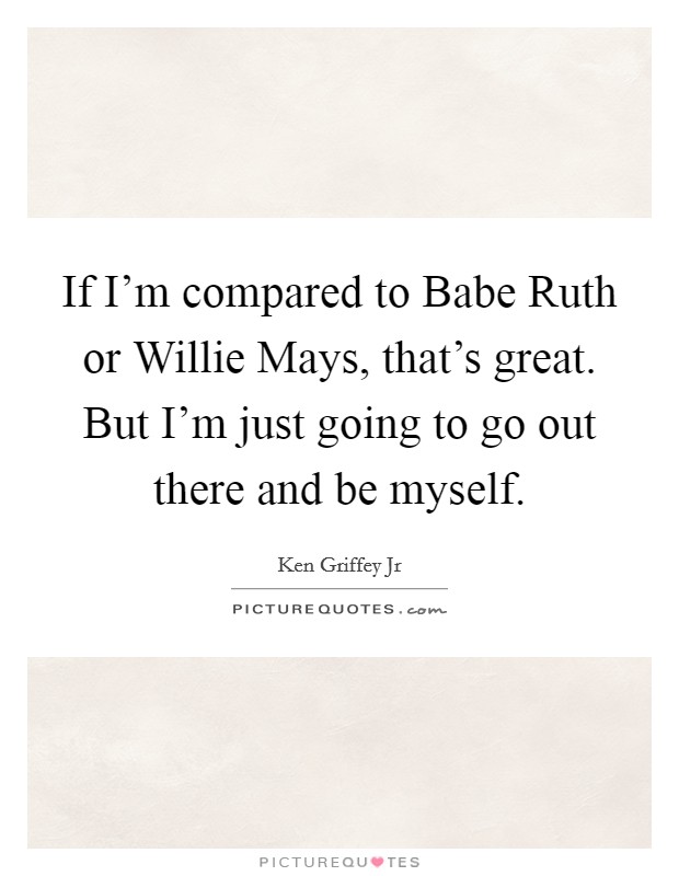 If I'm compared to Babe Ruth or Willie Mays, that's great. But I'm just going to go out there and be myself Picture Quote #1