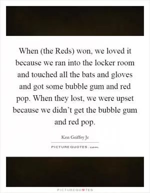 When (the Reds) won, we loved it because we ran into the locker room and touched all the bats and gloves and got some bubble gum and red pop. When they lost, we were upset because we didn’t get the bubble gum and red pop Picture Quote #1