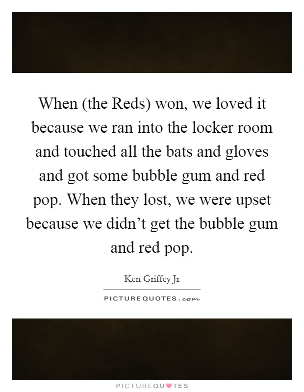 When (the Reds) won, we loved it because we ran into the locker room and touched all the bats and gloves and got some bubble gum and red pop. When they lost, we were upset because we didn't get the bubble gum and red pop Picture Quote #1