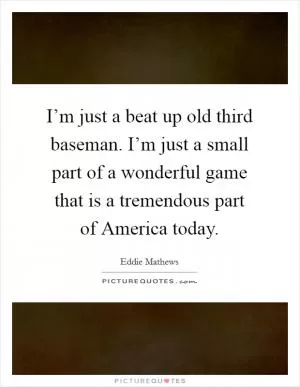 I’m just a beat up old third baseman. I’m just a small part of a wonderful game that is a tremendous part of America today Picture Quote #1