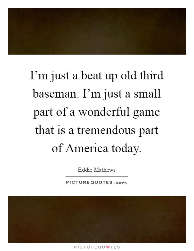 I'm just a beat up old third baseman. I'm just a small part of a wonderful game that is a tremendous part of America today Picture Quote #1