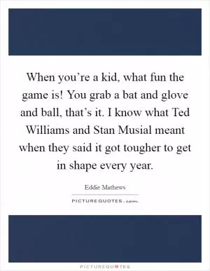 When you’re a kid, what fun the game is! You grab a bat and glove and ball, that’s it. I know what Ted Williams and Stan Musial meant when they said it got tougher to get in shape every year Picture Quote #1
