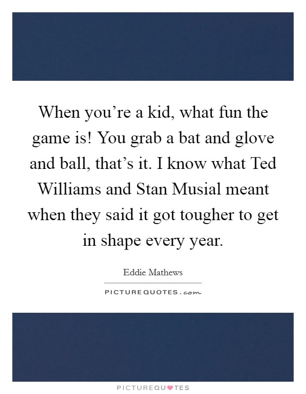 When you're a kid, what fun the game is! You grab a bat and glove and ball, that's it. I know what Ted Williams and Stan Musial meant when they said it got tougher to get in shape every year Picture Quote #1