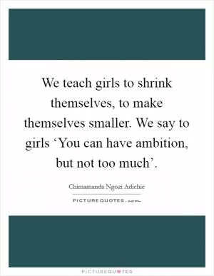 We teach girls to shrink themselves, to make themselves smaller. We say to girls ‘You can have ambition, but not too much’ Picture Quote #1