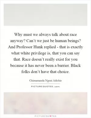 Why must we always talk about race anyway? Can’t we just be human beings? And Professor Hunk replied - that is exactly what white privilege is, that you can say that. Race doesn’t really exist for you because it has never been a barrier. Black folks don’t have that choice Picture Quote #1