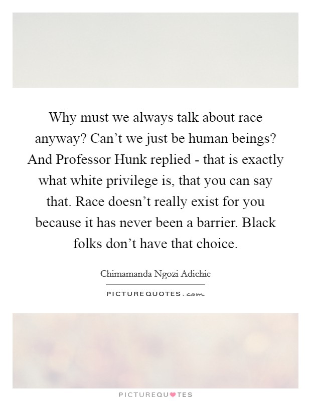 Why must we always talk about race anyway? Can't we just be human beings? And Professor Hunk replied - that is exactly what white privilege is, that you can say that. Race doesn't really exist for you because it has never been a barrier. Black folks don't have that choice Picture Quote #1