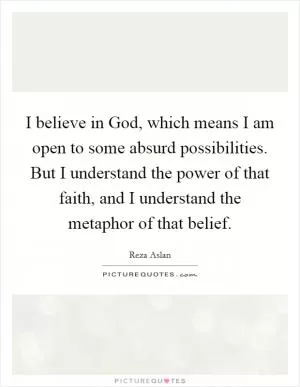I believe in God, which means I am open to some absurd possibilities. But I understand the power of that faith, and I understand the metaphor of that belief Picture Quote #1