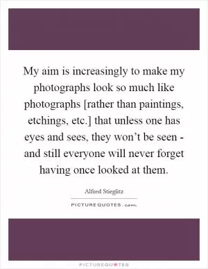 My aim is increasingly to make my photographs look so much like photographs [rather than paintings, etchings, etc.] that unless one has eyes and sees, they won’t be seen - and still everyone will never forget having once looked at them Picture Quote #1