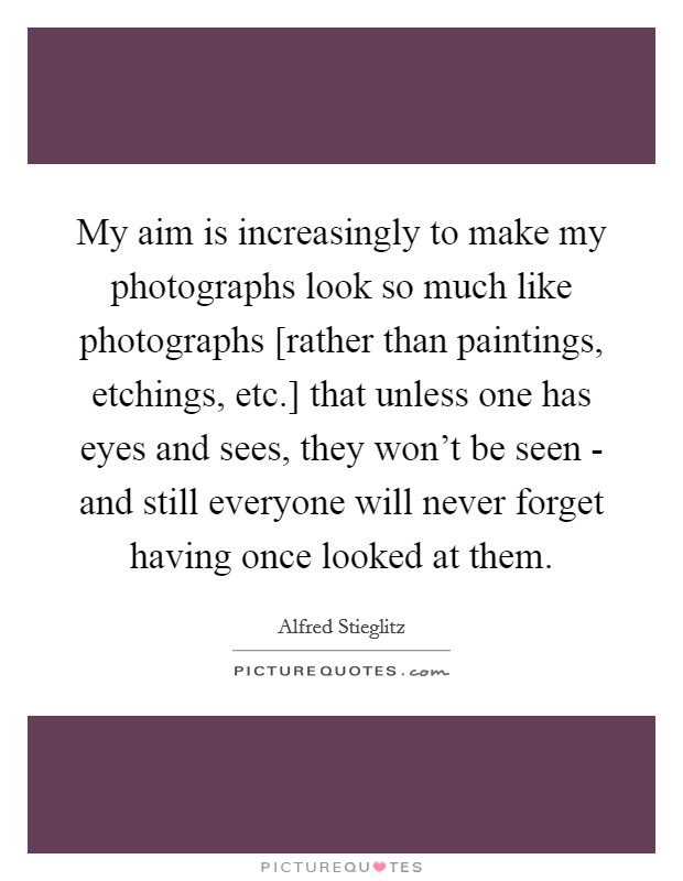 My aim is increasingly to make my photographs look so much like photographs [rather than paintings, etchings, etc.] that unless one has eyes and sees, they won't be seen - and still everyone will never forget having once looked at them Picture Quote #1