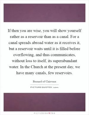If then you are wise, you will show yourself rather as a reservoir than as a canal. For a canal spreads abroad water as it receives it, but a reservoir waits until it is filled before overflowing, and thus communicates, without loss to itself, its superabundant water. In the Church at the present day, we have many canals, few reservoirs Picture Quote #1