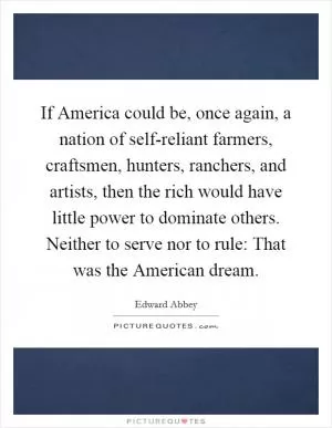 If America could be, once again, a nation of self-reliant farmers, craftsmen, hunters, ranchers, and artists, then the rich would have little power to dominate others. Neither to serve nor to rule: That was the American dream Picture Quote #1