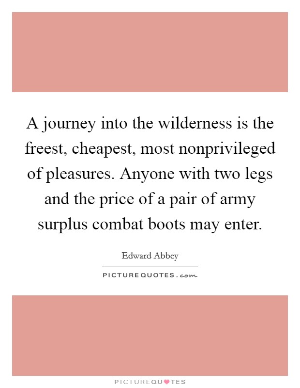 A journey into the wilderness is the freest, cheapest, most nonprivileged of pleasures. Anyone with two legs and the price of a pair of army surplus combat boots may enter Picture Quote #1